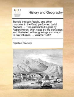 Travels Through Arabia, and Other Countries in the East, Performed by M. Niebuhr, ... Translated Into English by Robert Heron. with Notes by the Translator; And Illustrated with Engravings and Maps. in Two Volumes. ... Volume 1 of 2