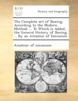 Complete Art of Boxing, According to the Modern Method; ... to Which Is Added, the General History of Boxing. ... by an Amateur of Eminence.