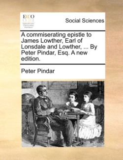 commiserating epistle to James Lowther, Earl of Lonsdale and Lowther, ... By Peter Pindar, Esq. A new edition.