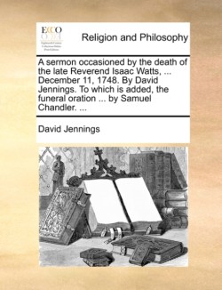 sermon occasioned by the death of the late Reverend Isaac Watts, ... December 11, 1748. By David Jennings. To which is added, the funeral oration ... by Samuel Chandler. ...