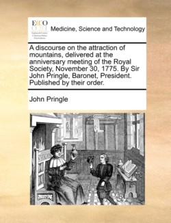 Discourse on the Attraction of Mountains, Delivered at the Anniversary Meeting of the Royal Society, November 30, 1775. by Sir John Pringle, Baronet, President. Published by Their Order.