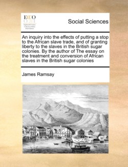 Inquiry Into the Effects of Putting a Stop to the African Slave Trade, and of Granting Liberty to the Slaves in the British Sugar Colonies. by the Author of the Essay on the Treatment and Conversion of African Slaves in the British Sugar Colonies