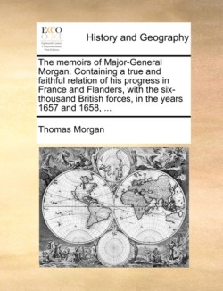 Memoirs of Major-General Morgan. Containing a True and Faithful Relation of His Progress in France and Flanders, with the Six-Thousand British Forces, in the Years 1657 and 1658, ...