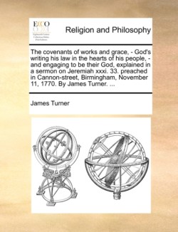 Covenants of Works and Grace, - God's Writing His Law in the Hearts of His People, - And Engaging to Be Their God, Explained in a Sermon on Jeremiah XXXI. 33. Preached in Cannon-Street, Birmingham, November 11, 1770. by James Turner. ...