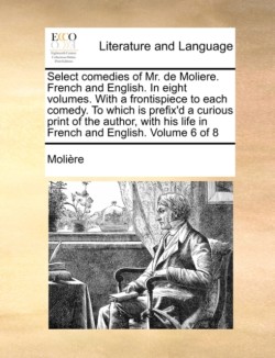 Select Comedies of Mr. de Moliere. French and English. in Eight Volumes. with a Frontispiece to Each Comedy. to Which Is Prefix'd a Curious Print of t