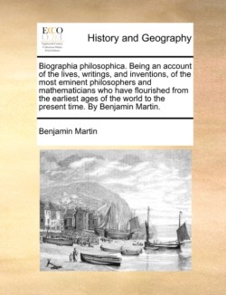 Biographia philosophica. Being an account of the lives, writings, and inventions, of the most eminent philosophers and mathematicians who have flourished from the earliest ages of the world to the present time. By Benjamin Martin.