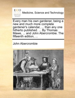 Every man his own gardener, being a new and much more complete gardener's calendar, ... than any one hitherto published. ... By Thomas Mawe, ... and John Abercrombie. The fifteenth edition, ...