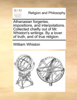 Athanasian forgeries, impositions, and interpolations. Collected chiefly out of Mr. Whiston's writings. By a lover of truth, and of true religion.