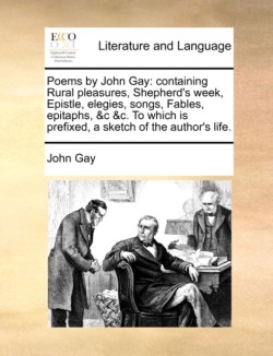 Poems by John Gay Containing Rural Pleasures, Shepherd's Week, Epistle, Elegies, Songs, Fables, Epitaphs, &C &C. to Which Is Prefixed, a Sketch of the Author's Life.