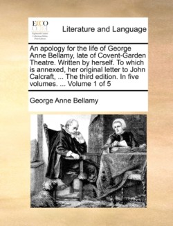 Apology for the Life of George Anne Bellamy, Late of Covent-Garden Theatre. Written by Herself. to Which Is Annexed, Her Original Letter to John Calcraft, ... the Third Edition. in Five Volumes. ... Volume 1 of 5