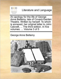 Apology for the Life of George Anne Bellamy, Late of Covent-Garden Theatre. Written by Herself. to Which Is Annexed, Her Original Letter to John Calcraft, ... the Third Edition. in Five Volumes. ... Volume 3 of 5