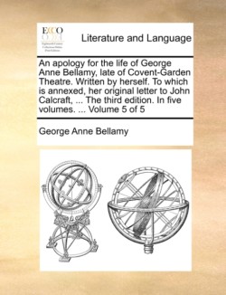 Apology for the Life of George Anne Bellamy, Late of Covent-Garden Theatre. Written by Herself. to Which Is Annexed, Her Original Letter to John Calcraft, ... the Third Edition. in Five Volumes. ... Volume 5 of 5