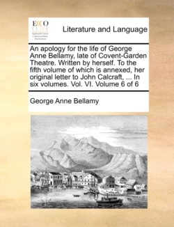 apology for the life of George Anne Bellamy, late of Covent-Garden Theatre. Written by herself. To the fifth volume of which is annexed, her original letter to John Calcraft, ... In six volumes. Vol. VI. Volume 6 of 6