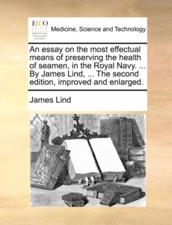 Essay on the Most Effectual Means of Preserving the Health of Seamen, in the Royal Navy. ... by James Lind, ... the Second Edition, Improved and Enlarged.
