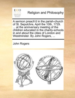 sermon preach'd in the parish-church of St. Sepulchre, April the 10th, 1729. ... at the anniversary meeting of the children educated in the charity-schools in and about the cities of London and Westminster. By John Rogers, ...