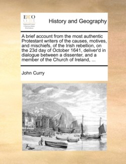 Brief Account from the Most Authentic Protestant Writers of the Causes, Motives, and Mischiefs, of the Irish Rebellion, on the 23d Day of October 1641, Deliver'd in Dialogue Between a Dissenter, and a Member of the Church of Ireland, ...