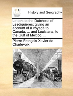 Letters to the Dutchess of Lesdiguieres; Giving an Account of a Voyage to Canada, ... and Louisiana, to the Gulf of Mexico. ...