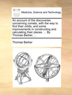 Account of the Discoveries Concerning Comets, with the Way to Find Their Orbits, and Some Improvements in Constructing and Calculating Their Places. ... by Thomas Barker, ...