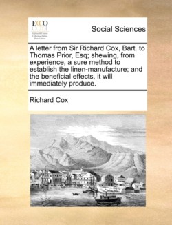 Letter from Sir Richard Cox, Bart. to Thomas Prior, Esq; Shewing, from Experience, a Sure Method to Establish the Linen-Manufacture; And the Beneficial Effects, It Will Immediately Produce.