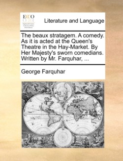 Beaux Stratagem. a Comedy. as It Is Acted at the Queen's Theatre in the Hay-Market. by Her Majesty's Sworn Comedians. Written by Mr. Farquhar, ...