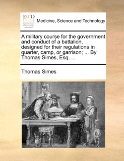 Military Course for the Government and Conduct of a Battalion, Designed for Their Regulations in Quarter, Camp, or Garrison; ... by Thomas Simes, Esq. ...