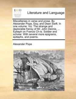 Miscellanies in Verse and Prose. by Alexander Pope, Esq; And Dean Swift. in One Volume. Viz. the Strange and Deplorable Frensy of Mr. John Dennis. ... Epitaph on Francis Ch-Is. Soldier and Scholar. with Several More Epigrams, Epitaphs, and Poems.