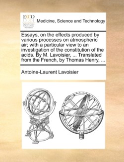 Essays, on the Effects Produced by Various Processes on Atmospheric Air; With a Particular View to an Investigation of the Constitution of the Acids. by M. Lavoisier, ... Translated from the French, by Thomas Henry, ...