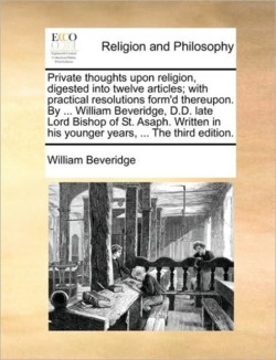 Private Thoughts Upon Religion, Digested Into Twelve Articles; With Practical Resolutions Form'd Thereupon. by ... William Beveridge, D.D. Late Lord Bishop of St. Asaph. Written in His Younger Years, ... the Third Edition.