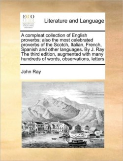 Compleat Collection of English Proverbs; Also the Most Celebrated Proverbs of the Scotch, Italian, French, Spanish and Other Languages. by J. Ray the Third Edition, Augmented with Many Hundreds of Words, Observations, Letters
