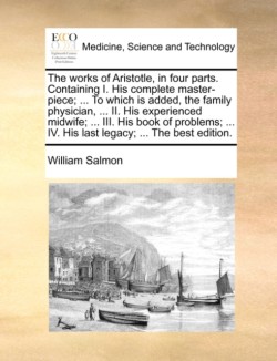 Works of Aristotle, in Four Parts. Containing I. His Complete Master-Piece; ... to Which Is Added, the Family Physician, ... II. His Experienced Midwife; ... III. His Book of Problems; ... IV. His Last Legacy; ... the Best Edition.