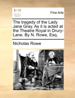 Tragedy of the Lady Jane Gray. as It Is Acted at the Theatre Royal in Drury-Lane. by N. Rowe, Esq.