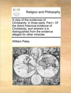 View of the Evidences of Christianity. in Three Parts. Part I. of the Direct Historical Evidence of Christianity, and Wherein It Is Distinguished from the Evidence Alleged for Other Miracles