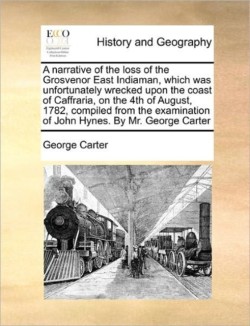 Narrative of the Loss of the Grosvenor East Indiaman, Which Was Unfortunately Wrecked Upon the Coast of Caffraria, on the 4th of August, 1782, Compiled from the Examination of John Hynes. by Mr. George Carter