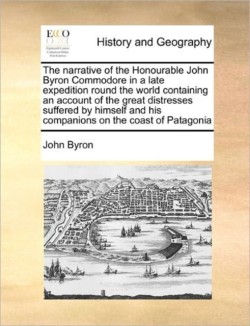 Narrative of the Honourable John Byron Commodore in a Late Expedition Round the World Containing an Account of the Great Distresses Suffered by Himself and His Companions on the Coast of Patagonia