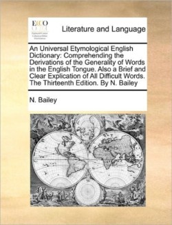 Universal Etymological English Dictionary Comprehending the Derivations of the Generality of Words in the English Tongue. Also a Brief and Clear Explication of All Difficult Words. The Thirteenth Edition. By N. Bailey