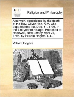 sermon, occasioned by the death of the Rev. Oliver Hart, A.M. who departed this life, Dec. 31, 1795, in the 73d year of his age. Preached at Hopewell, New-Jersey, April 24, 1796, by William Rogers, D.D.