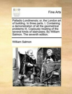 Palladio Londinensis; Or, the London Art of Building. in Three Parts. I. Containing a Demonstration of All the Geometrical Problems III. Copiously Treating of the Several Kinds of Staircases; By William Salmon. the Seventh Edition.