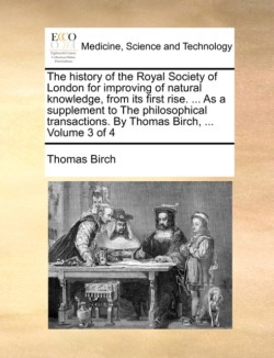 history of the Royal Society of London for improving of natural knowledge, from its first rise. ... As a supplement to The philosophical transactions. By Thomas Birch, ... Volume 3 of 4