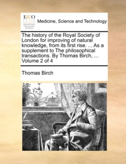 history of the Royal Society of London for improving of natural knowledge, from its first rise. ... As a supplement to The philosophical transactions. By Thomas Birch, ... Volume 2 of 4