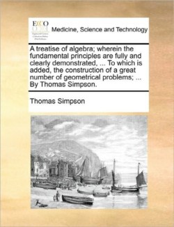 Treatise of Algebra; Wherein the Fundamental Principles Are Fully and Clearly Demonstrated, ... to Which Is Added, the Construction of a Great Number of Geometrical Problems; ... by Thomas Simpson.