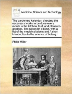 Gardeners Kalendar; Directing the Necessary Works to Be Done Every Month in the Kitchen, Fruit, and Pleasure-Gardens. the Sixteenth Edition, with a List of the Medicinal Plants and a Short Introduction to the Science of Botany.