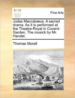 Judas Maccabæus. a Sacred Drama. as It Is Performed at the Theatre-Royal in Covent-Garden. the Musick by Mr. Handel.