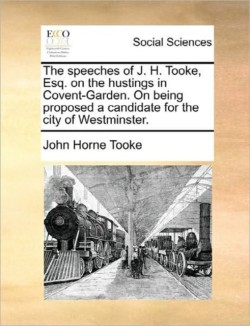 Speeches of J. H. Tooke, Esq. on the Hustings in Covent-Garden. on Being Proposed a Candidate for the City of Westminster.