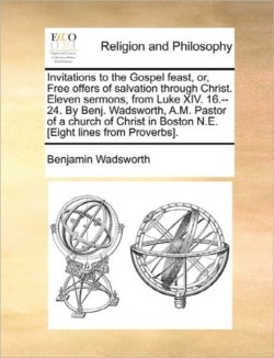 Invitations to the Gospel feast, or, Free offers of salvation through Christ. Eleven sermons, from Luke XIV. 16.--24. By Benj. Wadsworth, A.M. Pastor of a church of Christ in Boston N.E. [Eight lines from Proverbs].