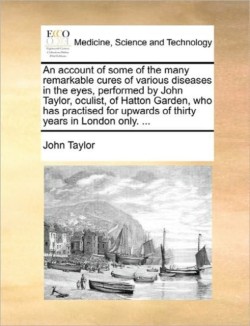 Account of Some of the Many Remarkable Cures of Various Diseases in the Eyes, Performed by John Taylor, Oculist, of Hatton Garden, Who Has Practised for Upwards of Thirty Years in London Only. ...