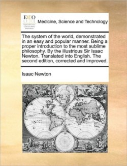 System of the World, Demonstrated in an Easy and Popular Manner. Being a Proper Introduction to the Most Sublime Philosophy. by the Illustrious Sir Isaac Newton. Translated Into English. the Second Edition, Corrected and Improved.