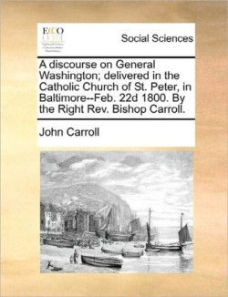 discourse on General Washington; delivered in the Catholic Church of St. Peter, in Baltimore--Feb. 22d 1800. By the Right Rev. Bishop Carroll.