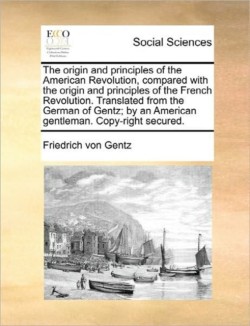 Origin and Principles of the American Revolution, Compared with the Origin and Principles of the French Revolution. Translated from the German of Gentz; By an American Gentleman. Copy-Right Secured.