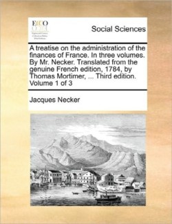 treatise on the administration of the finances of France. In three volumes. By Mr. Necker. Translated from the genuine French edition, 1784, by Thomas Mortimer, ... Third edition. Volume 1 of 3
