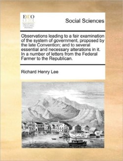 Observations Leading to a Fair Examination of the System of Government, Proposed by the Late Convention; And to Several Essential and Necessary Alterations in It. in a Number of Letters from the Federal Farmer to the Republican.